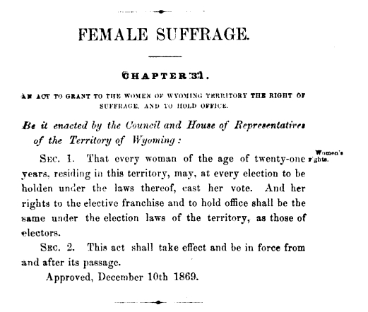 An Act to Grant to the Women of Wyoming Territory the Right of Suffrage and to Hold Office was passed Dec. 10, 1869.